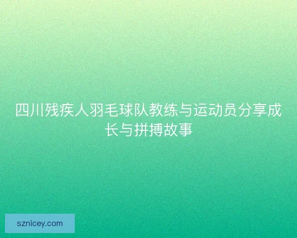 四川残疾人羽毛球队教练与运动员分享成长与拼搏故事 四川残疾人羽毛球队教练与运动员分享成长与拼搏故事