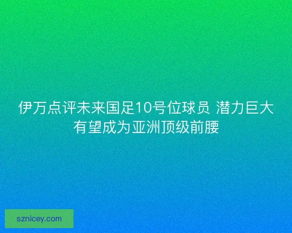 伊万点评未来国足10号位球员 潜力巨大有望成为亚洲顶级前腰