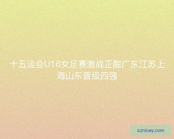 十五运会U16女足赛激战正酣广东江苏上海山东晋级四强