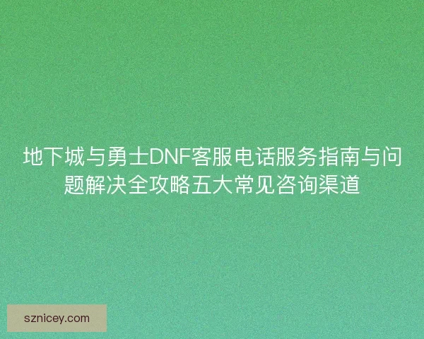 地下城与勇士DNF客服电话服务指南与问题解决全攻略五大常见咨询渠道 地下城与勇士DNF客服电话服务指南与问题解决全攻略五大常见咨询渠道