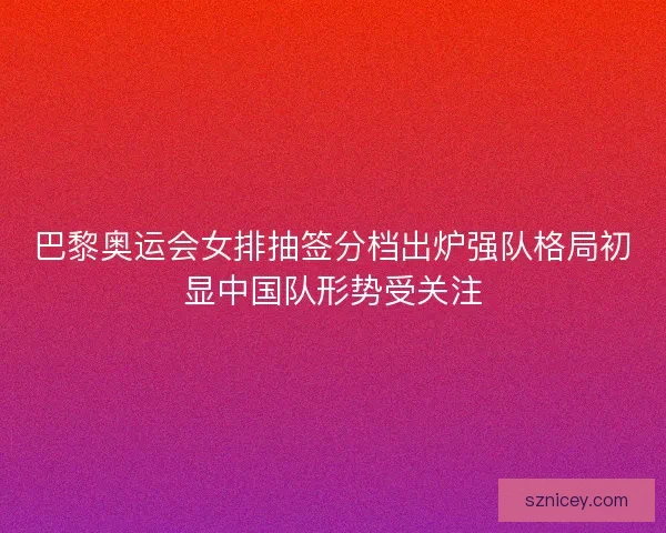 巴黎奥运会女排抽签分档出炉强队格局初显中国队形势受关注