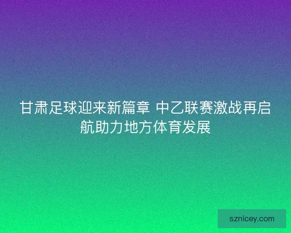 甘肃足球迎来新篇章 中乙联赛激战再启航助力地方体育发展 甘肃足球迎来新篇章 中乙联赛激战再启航助力地方体育发展