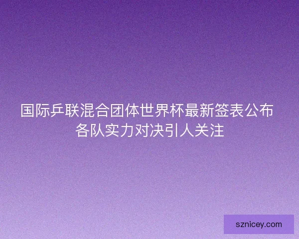 国际乒联混合团体世界杯最新签表公布 各队实力对决引人关注