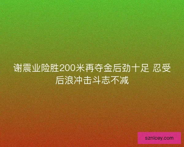 谢震业险胜200米再夺金后劲十足 忍受后浪冲击斗志不减