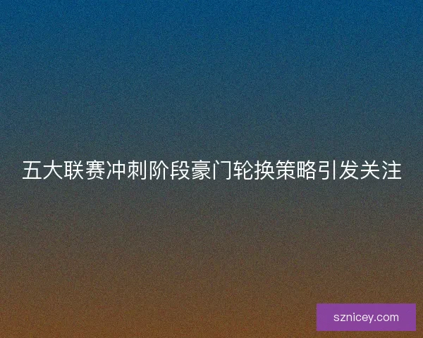 五大联赛冲刺阶段豪门轮换策略引发关注