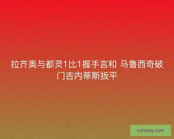 拉齐奥与都灵1比1握手言和 马鲁西奇破门吉内蒂斯扳平 拉齐奥与都灵1比1握手言和 马鲁西奇破门吉内蒂斯扳平