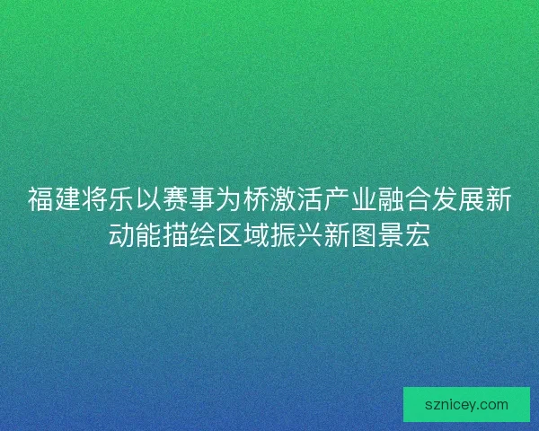 福建将乐以赛事为桥激活产业融合发展新动能描绘区域振兴新图景宏 福建将乐以赛事为桥激活产业融合发展新动能描绘区域振兴新图景宏