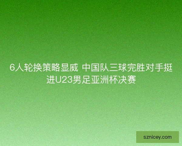 6人轮换策略显威 中国队三球完胜对手挺进U23男足亚洲杯决赛