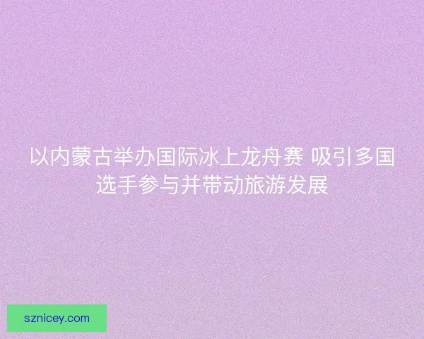 以内蒙古举办国际冰上龙舟赛 吸引多国选手参与并带动旅游发展 以内蒙古举办国际冰上龙舟赛 吸引多国选手参与并带动旅游发展
