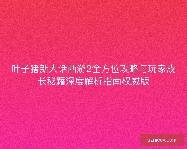 叶子猪新大话西游2全方位攻略与玩家成长秘籍深度解析指南权威版
