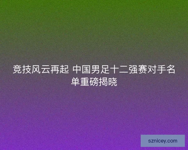竞技风云再起 中国男足十二强赛对手名单重磅揭晓 竞技风云再起 中国男足十二强赛对手名单重磅揭晓