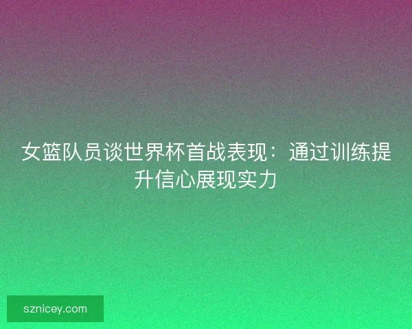 女篮队员谈世界杯首战表现：通过训练提升信心展现实力