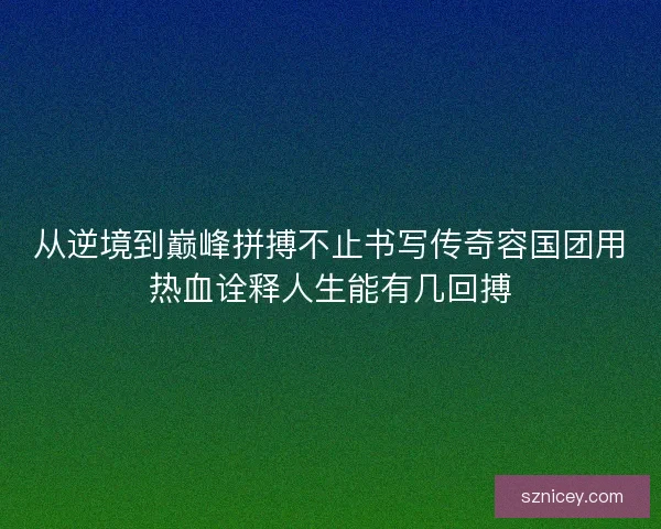 从逆境到巅峰拼搏不止书写传奇容国团用热血诠释人生能有几回搏 从逆境到巅峰拼搏不止书写传奇容国团用热血诠释人生能有几回搏