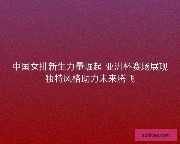 中国女排新生力量崛起 亚洲杯赛场展现独特风格助力未来腾飞